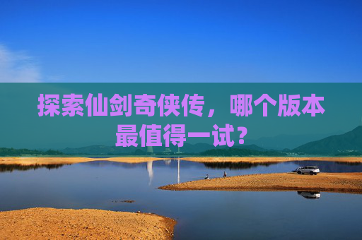 详细阅读:探索仙剑奇侠传,哪个版本最值得一试? 探索仙剑奇侠传,哪个版本最值得一试?