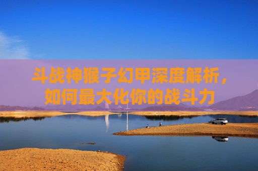 斗战神猴子幻甲深度解析,如何最大化你的战斗力 斗战神猴子幻甲深度解析,如何最大化你的战斗力