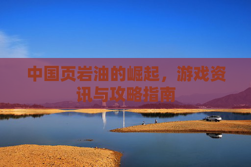中国页岩油的崛起，游戏资讯与攻略指南