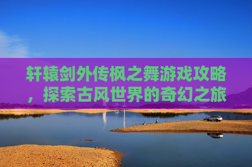 轩辕剑外传枫之舞游戏攻略,探索古风世界的奇幻之旅 轩辕剑外传枫之舞游戏攻略,探索古风世界的奇幻之旅