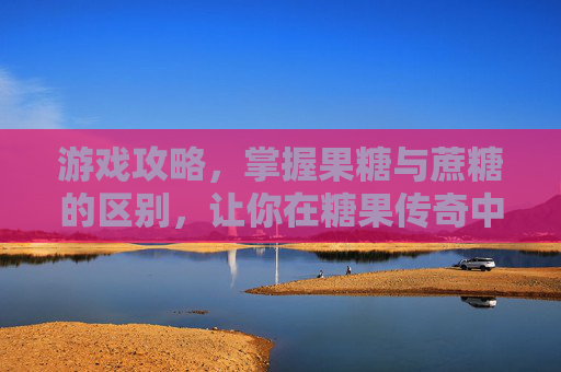 游戏攻略,掌握果糖与蔗糖的区别,让你在糖果传奇中游刃有余 游戏攻略,掌握果糖与蔗糖的区别,让你在糖果传奇中游刃有余