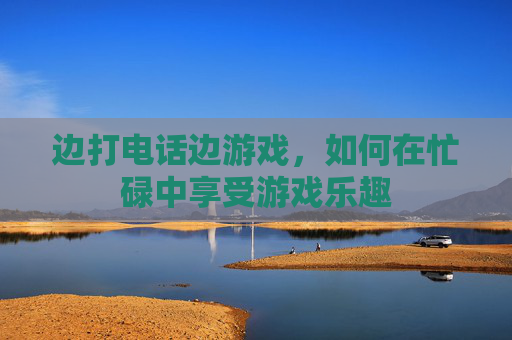 边打电话边游戏，如何在忙碌中享受游戏乐趣