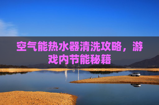 空气能热水器清洗攻略，游戏内节能秘籍