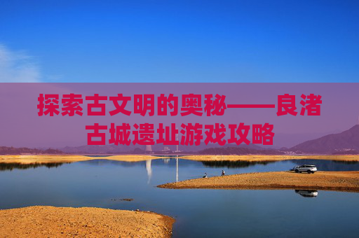 探索古文明的奥秘——良渚古城遗址游戏攻略