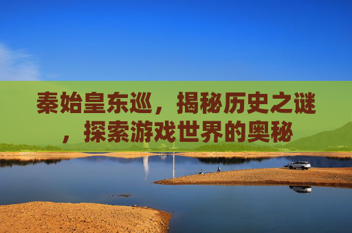 秦始皇东巡，揭秘历史之谜，探索游戏世界的奥秘