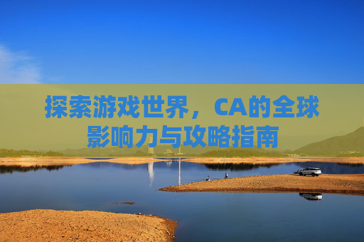 探索游戏世界，CA的全球影响力与攻略指南