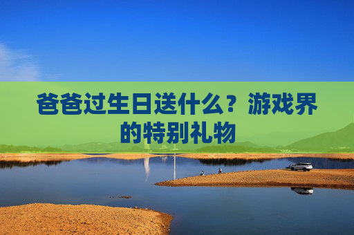 爸爸过生日送什么?游戏界的特别礼物 爸爸过生日送什么?游戏界的特别礼物