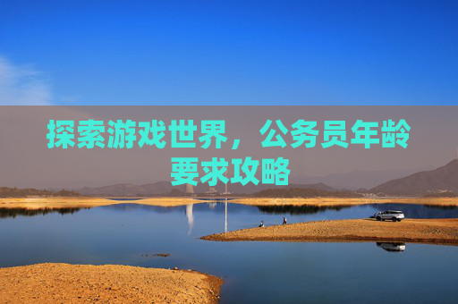 探索游戏世界,公务员年龄要求攻略 探索游戏世界,公务员年龄要求攻略
