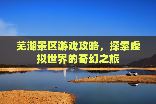 芜湖景区游戏攻略，探索虚拟世界的奇幻之旅
