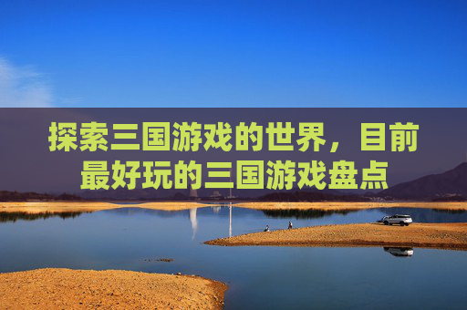 探索三国游戏的世界,目前最好玩的三国游戏盘点 探索三国游戏的世界,目前最好玩的三国游戏盘点