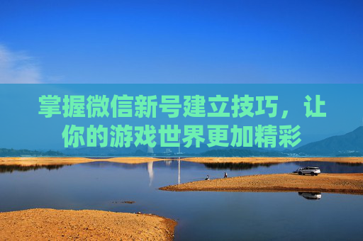 掌握微信新号建立技巧，让你的游戏世界更加精彩