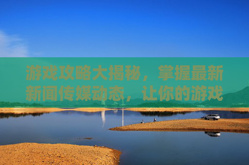 游戏攻略大揭秘,掌握最新新闻传媒动态,让你的游戏技能更上一层楼 游戏攻略大揭秘,掌握最新新闻传媒动态,让你的游戏技能更上一层楼