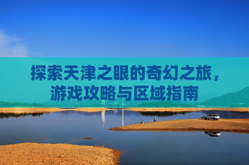 探索天津之眼的奇幻之旅，游戏攻略与区域指南