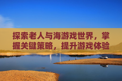 探索老人与海游戏世界，掌握关键策略，提升游戏体验