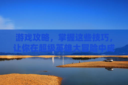 游戏攻略，掌握这些技巧，让你在超级英雄大冒险中成为真正的英雄