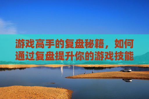 游戏高手的复盘秘籍，如何通过复盘提升你的游戏技能