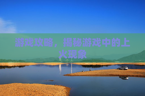 游戏攻略，揭秘游戏中的上火现象