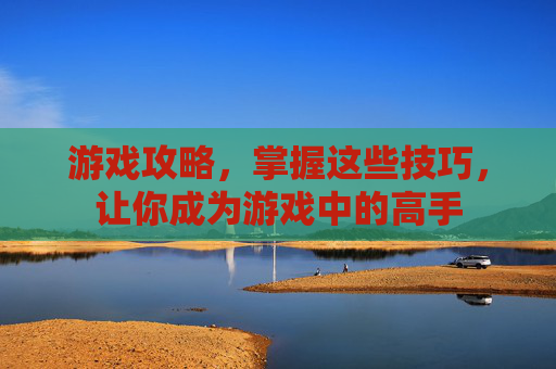 游戏攻略，掌握这些技巧，让你成为游戏中的高手