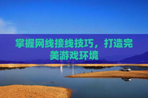 掌握网线接线技巧,打造完美游戏环境 掌握网线接线技巧,打造完美游戏环境