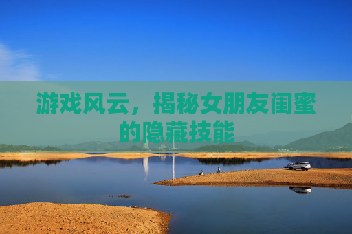 游戏风云,揭秘女朋友闺蜜的隐藏技能 游戏风云,揭秘女朋友闺蜜的隐藏技能