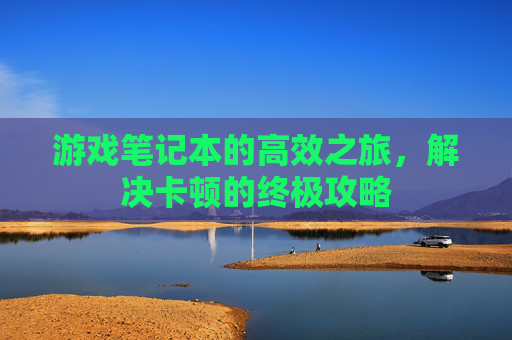 游戏笔记本的高效之旅,解决卡顿的终极攻略 游戏笔记本的高效之旅,解决卡顿的终极攻略