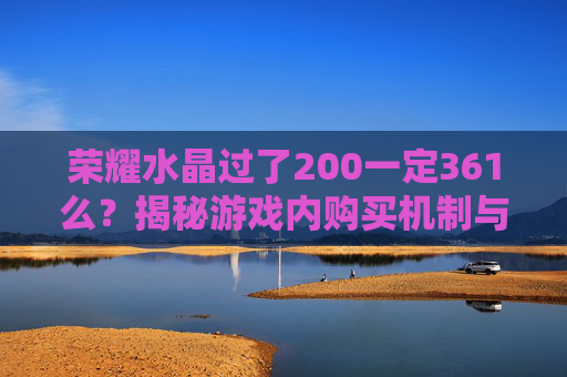 荣耀水晶过了200一定361么?揭秘游戏内购买机制与策略 荣耀水晶过了200一定361么?揭秘游戏内购买机制与策略