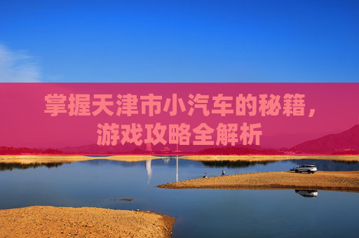 掌握天津市小汽车的秘籍,游戏攻略全解析 掌握天津市小汽车的秘籍,游戏攻略全解析