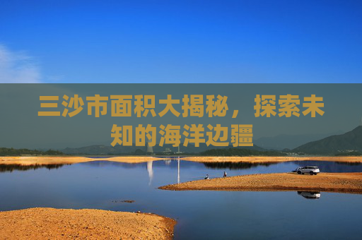三沙市面积大揭秘,探索未知的海洋边疆 三沙市面积大揭秘,探索未知的海洋边疆