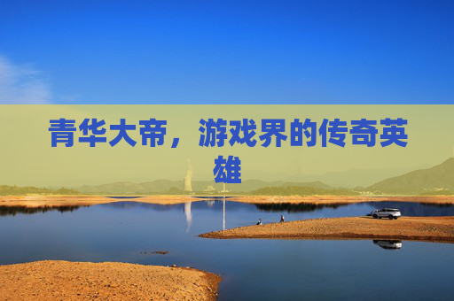 青华大帝，游戏界的传奇英雄
