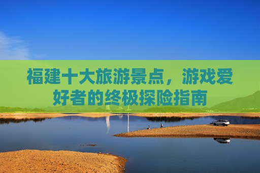 福建十大旅游景点，游戏爱好者的终极探险指南