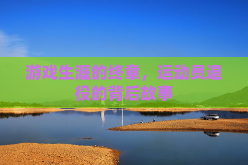 游戏生涯的终章,运动员退役的背后故事 游戏生涯的终章,运动员退役的背后故事