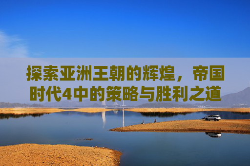 探索亚洲王朝的辉煌,帝国时代4中的策略与胜利之道 探索亚洲王朝的辉煌,帝国时代4中的策略与胜利之道