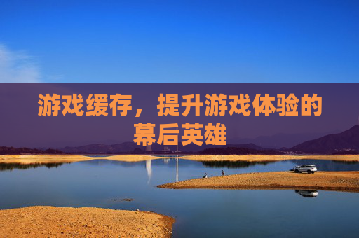 游戏缓存，提升游戏体验的幕后英雄