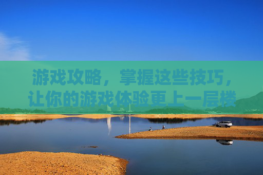 游戏攻略，掌握这些技巧，让你的游戏体验更上一层楼！