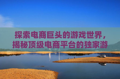 探索电商巨头的游戏世界，揭秘顶级电商平台的独家游戏资讯与攻略