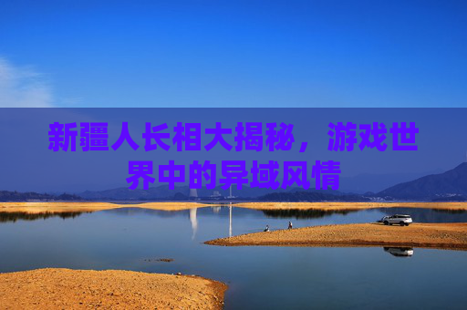 新疆人长相大揭秘，游戏世界中的异域风情