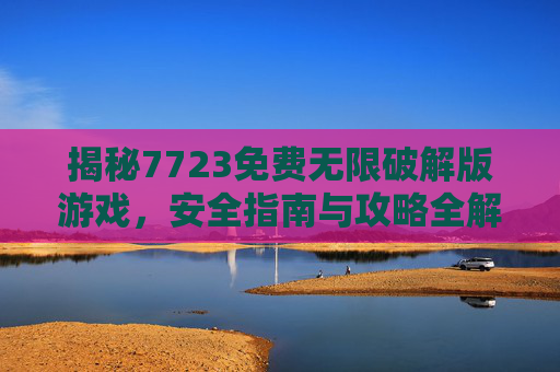 揭秘7723免费无限破解版游戏,安全指南与攻略全解析 揭秘7723免费无限破解版游戏,安全指南与攻略全解析