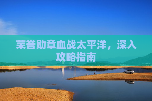 荣誉勋章血战太平洋,深入攻略指南 荣誉勋章血战太平洋,深入攻略指南