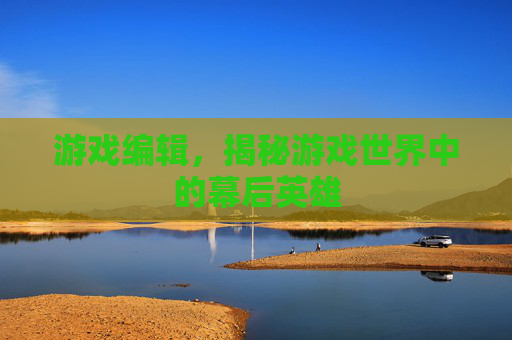 游戏编辑，揭秘游戏世界中的幕后英雄
