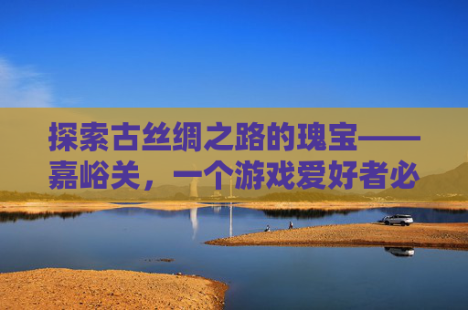 探索古丝绸之路的瑰宝——嘉峪关，一个游戏爱好者必知的地点