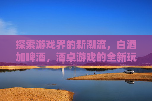 探索游戏界的新潮流，白酒加啤酒，酒桌游戏的全新玩法