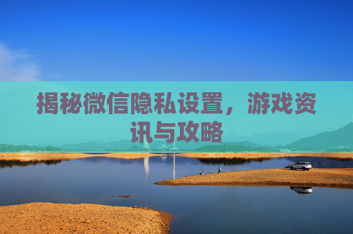 揭秘微信隐私设置，游戏资讯与攻略