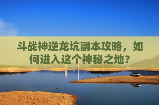 斗战神逆龙坑副本攻略,如何进入这个神秘之地? 斗战神逆龙坑副本攻略,如何进入这个神秘之地?