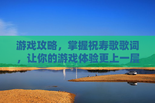 游戏攻略，掌握祝寿歌歌词，让你的游戏体验更上一层楼