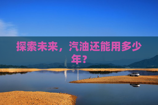 探索未来，汽油还能用多少年？