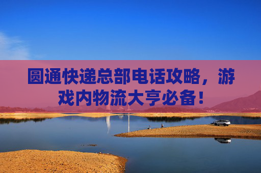 圆通快递总部电话攻略，游戏内物流大亨必备！
