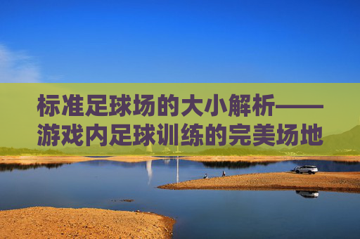 标准足球场的大小解析——游戏内足球训练的完美场地