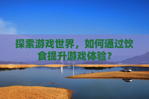 探索游戏世界,如何通过饮食提升游戏体验? 探索游戏世界,如何通过饮食提升游戏体验?