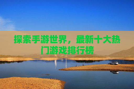 探索手游世界,最新十大热门游戏排行榜 探索手游世界,最新十大热门游戏排行榜