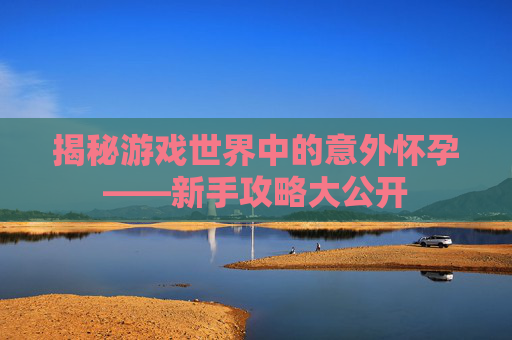 揭秘游戏世界中的意外怀孕——新手攻略大公开 揭秘游戏世界中的意外怀孕——新手攻略大公开